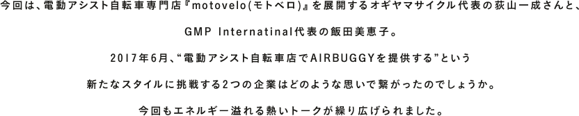AIRBUGGYを愛する人、支えてくれる人、導いてくれる人。多くの方々に見守られながら、AIRBUGGYは成長を続け、2016年、おかげ様で15周年を迎えました。『TALK WITH YOU』は、そんなお世話になっている方をはじめ、“今いちばん会いたい人”をお招きし、未来について語り合うコンテンツです。今回は、電動アシスト自転車専門店『motovelo(モトベロ)』を展開するオギヤマサイクル代表の荻山一成さんと、GMP Internatinal代表の飯田美恵子。2017年6月、“電動アシスト自転車店でAIRBUGGYを提供する”という新たなスタイルに挑戦する2つの企業はどのような思いで繋がったのでしょうか。今回もエネルギー溢れる熱いトークが繰り広げられました。